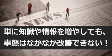 単に知識や情報を増やしても、事態はなかなか改善できない！