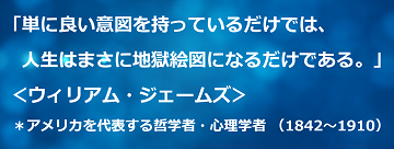 「単に良い意図を持っているだけでは、人生はまさに地獄絵図になるだけである。」＜ウィリアム・ジェームズ＞＊アメリカを代表する哲学者・心理学者 （1842～1910）のテキスト・イメージ
