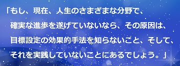 「もし、現在、人生のさまざまな分野で、確実な進歩を遂げていないなら、その原因は、目標設定の効果的手法を知らないこと、そして、それを実践していないことにあるでしょう。」のテキスト・イメージ