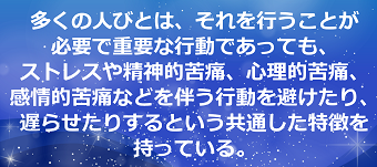 多くの人びとは、それを行うことが必要で重要な行動であっても、ストレスや精神的苦痛、心理的苦痛、感情的苦痛などを伴う行動を避けたり、遅らせたりするという共通した特徴を持っている。のテキスト・イメージ